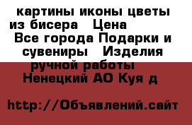 картины,иконы,цветы из бисера › Цена ­ 2 000 - Все города Подарки и сувениры » Изделия ручной работы   . Ненецкий АО,Куя д.